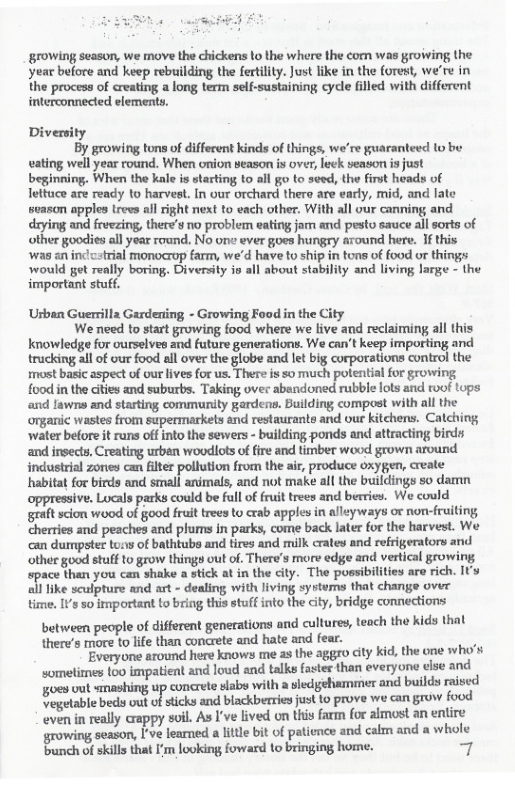‘growing season, we move the chickens Lo the where the com was growing the year before and keep rebuilding the fertility. Just fike in the forest, we’re in the process of creating a long term self-sustaining cycle filled with different interconnected elfements.  Diversity  By growing tons of different kinds of things, we’re guaranteed (o be eating well year round. When onion season s over, leck season is just beginning. When the kale is starting to all go to seed, the finst heads of lettuce are ready to harvest. In our orchard there are eardy, mid, and late season apples trevs all dight next to each other. With all our canning and drying and freezing, there’s no problem eating jar and pesto sauce all sorts of other goodies all year round. No one ever gues hungry around here. If this was an ind cstrial monocrup farm, we’d have to ship in tons of food or things would get really boring, Diversity in all about stability and living large - the important stuff.  Urban Guersilla Gardening - Growing Food in the City We need to start growing food where we live and reclaiming all this  Knowledge for ourselves and future generations. We can’t keep importing and trucking all of our food all over the globe and let big corporations contro the mast basic aspect of our lives for us. There is so much polential for growing food in the cities and suburbs. Taking over abandoned rubble lots and roof tops and lawns and starting community gardenw. Bulding compost with all the onganic wastes from supermarkets and restaurants and our kitchens. Catching ‘water before it rans off into the sewers - building ponds and attracting birdy and insects, Creating urban woodlots of fire and timber wood grown around industrial zones can filter pollution from the air, produce oxygen, create habitat for birds and small animals, and not make all the buildings so damn appressive. Lucals parks could be full of fruit trees and berries. We could graft scion wood of good fruit trees to crab apples in alleyways or non-fruiting cherries and peaches and plums in parks, come back later for the harvest. We ‘can dumpster to:s of bathtubs and tires and milk crate and refrigerators and other good stuff to grow things out of. There’s more edge and vertical growing opuce han 7 can shake & sk at i e iy The possibilities are rich. Iy  Tike sculpture and art - dealing with living systems that change over time. IVs so important to bring this stuff into the city, bridge connections  between people of different generations and cultures, teach the kids that there’s more to life than concrete and hate and fear. s Everyone around here knows me as the aggro city kid, the one who’s somelimes {0 impatient and loud and talks faster than everyone eise and goes out smmashing up concrete slabs with a sledgehammer and builds raised Jegetable beds out of sticks and blackberries just to prove we can grow food even in really crappy soil. As I’ve lived on this farm for almost an enlire growing season, [’ve learned a lttle bit of patience and calm and a whole bunch of skills that I’m looking foward to bringing home. 7  